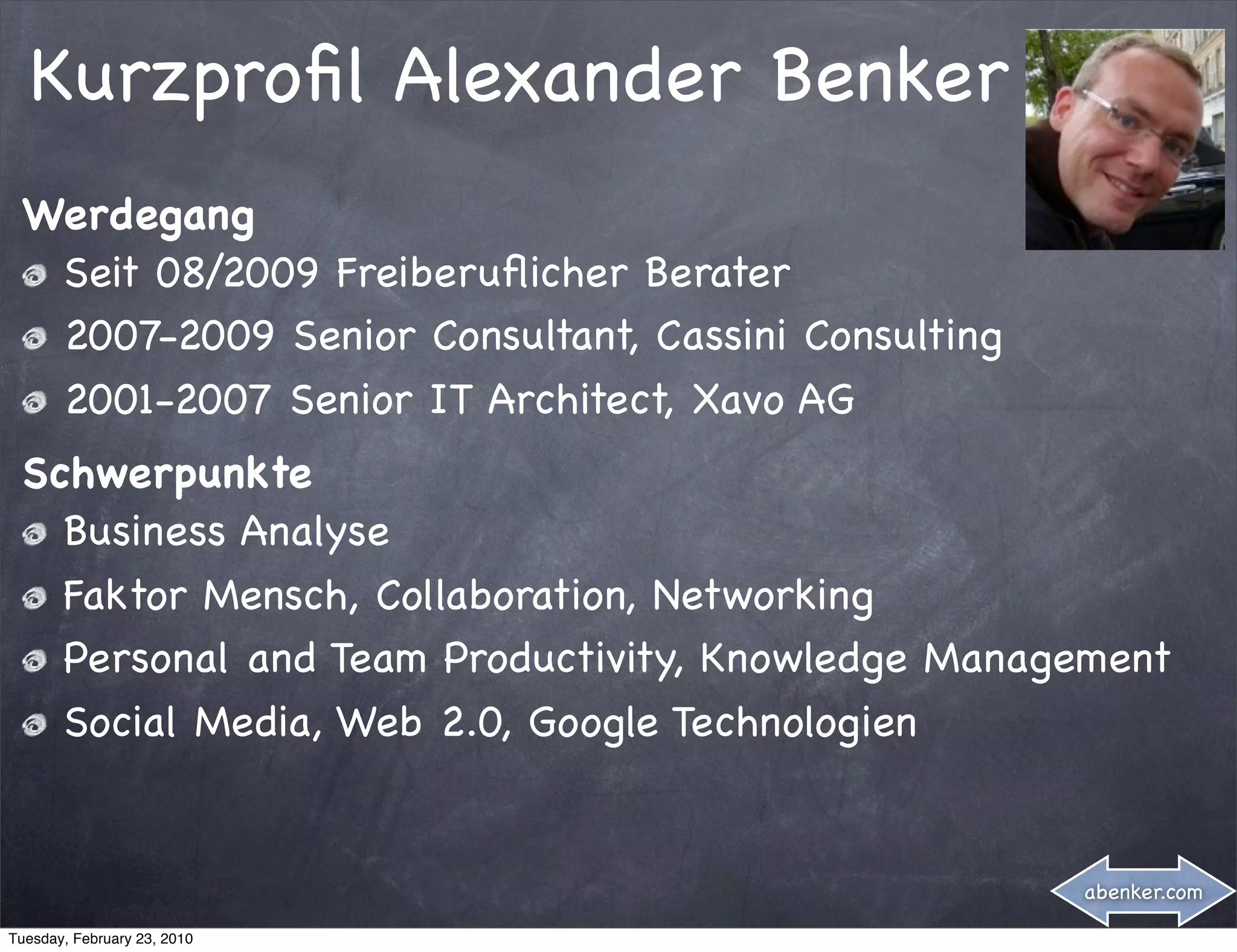 Kurzproﬁl Alexander Benker
 Werdegang
  Seit 08/2009 Freiberuﬂicher Berater
  2007-2009 Senior Consultant, Cassini Consulting
  2001-2007 Senior IT Architect, Xavo AG
 Schwerpunkte
   Business Analyse
   Faktor Mensch, Collaboration, Networking
   Personal and Team Productivity, Knowledge Management
   Social Media, Web 2.0, Google Technologien


                                                    abenker.com

Tuesday, February 23, 2010
 