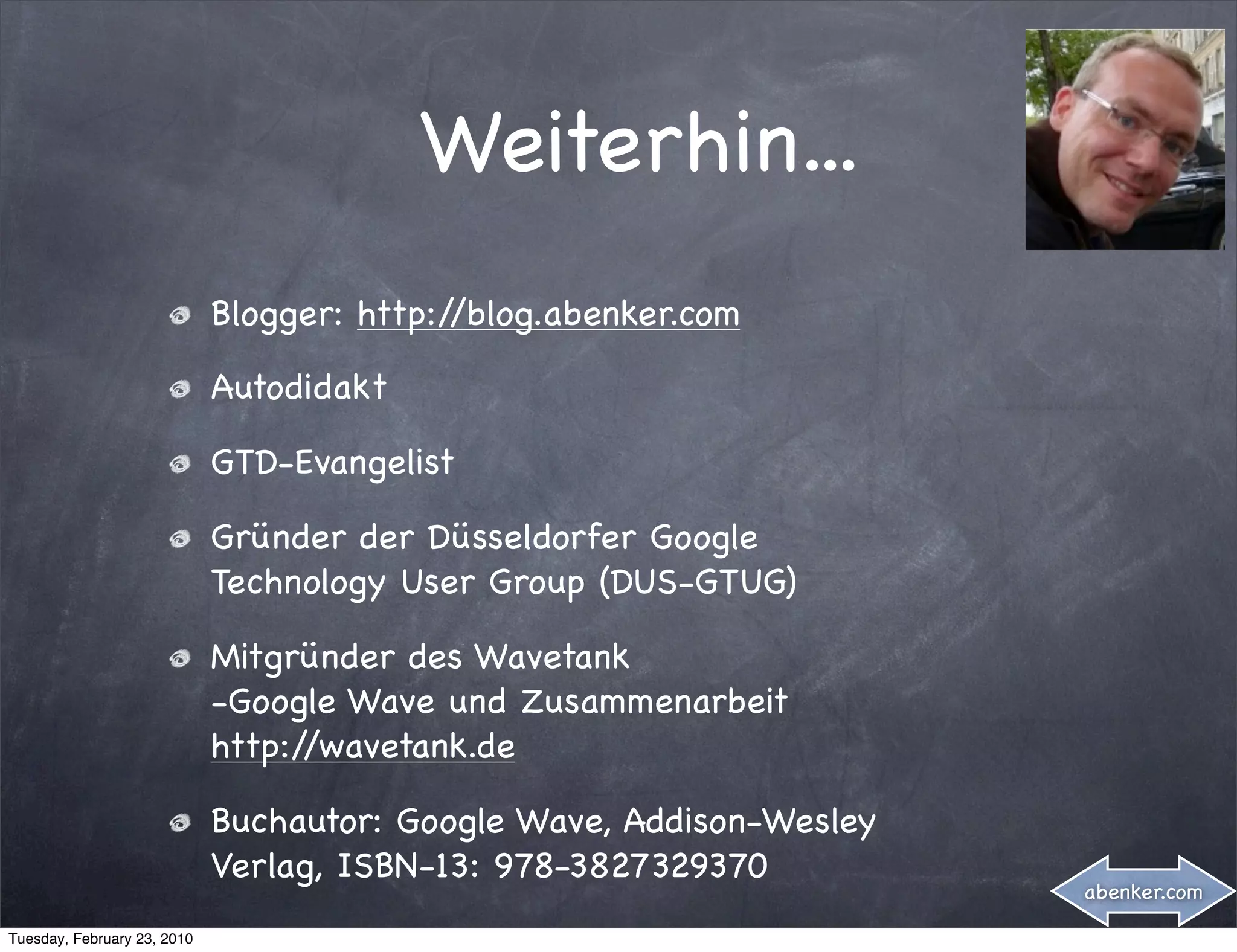 Weiterhin...
                             Blogger: http://blog.abenker.com

                             Autodidakt

                             GTD-Evangelist

                             Gründer der Düsseldorfer Google
                             Technology User Group (DUS-GTUG)

                             Mitgründer des Wavetank
                             -Google Wave und Zusammenarbeit
                             http://wavetank.de

                             Buchautor: Google Wave, Addison-Wesley
                             Verlag, ISBN-13: 978-3827329370
                                                                      abenker.com

Tuesday, February 23, 2010
 