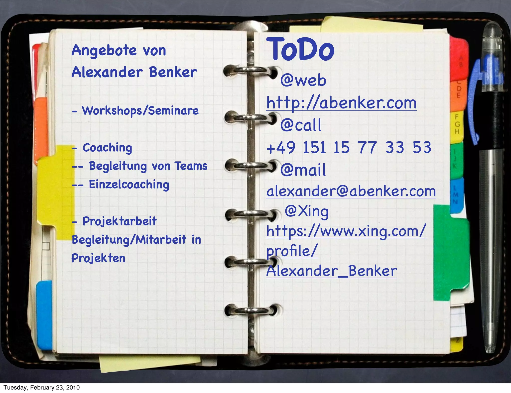 Angebote von              ToDo
                       Alexander Benker
                                                   @web
                       - Workshops/Seminare      http://abenker.com
                                                   @call
                       - Coaching                +49 151 15 77 33 53
                       -- Begleitung von Teams     @mail
                       -- Einzelcoaching
                                                 alexander@abenker.com
                                                    @Xing
                       - Projektarbeit
                       Begleitung/Mitarbeit in
                                                 https://www.xing.com/
                       Projekten                 proﬁle/
                                                 Alexander_Benker




Tuesday, February 23, 2010
 