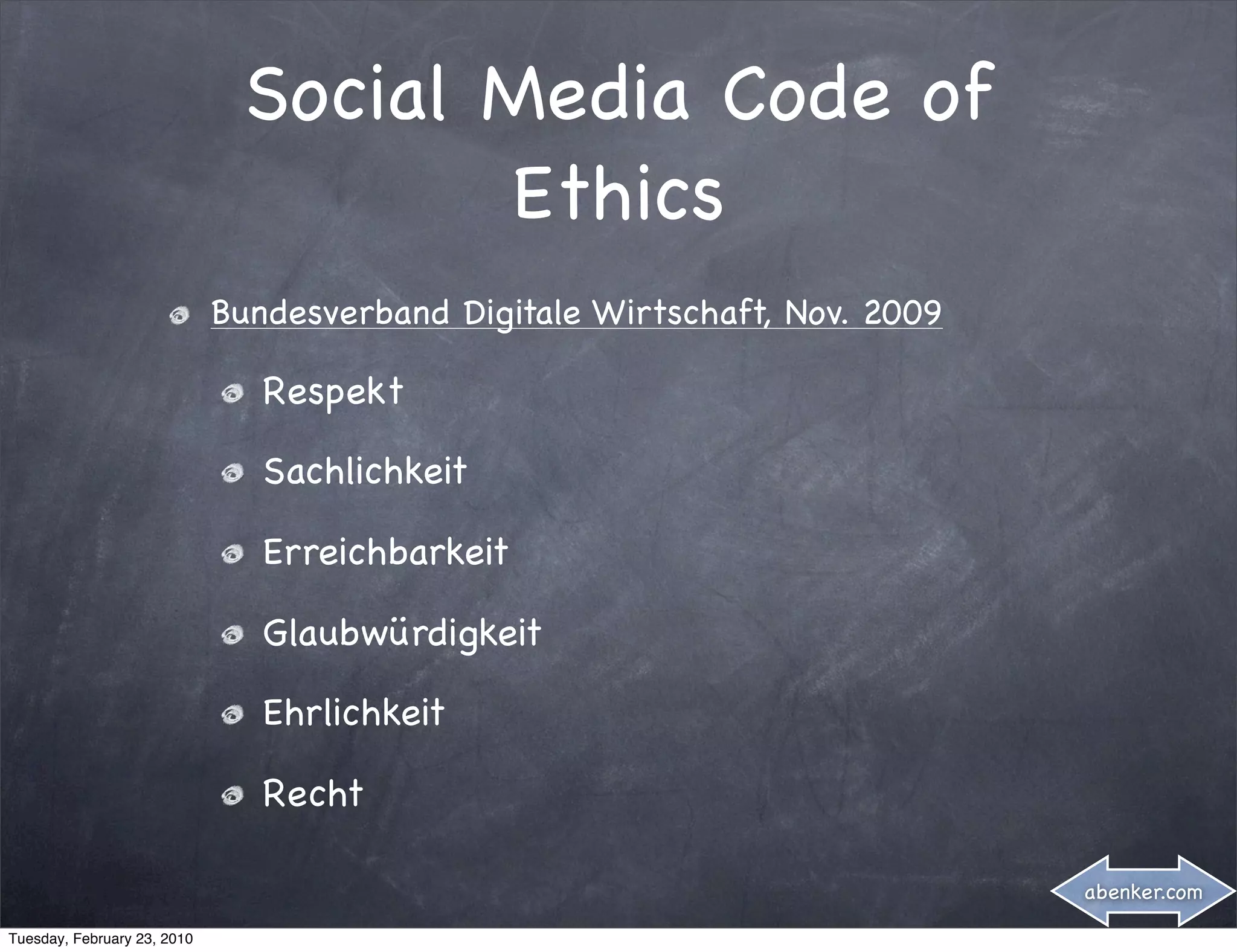 Social Media Code of
                                     Ethics
                             Bundesverband Digitale Wirtschaft, Nov. 2009

                                Respekt

                                Sachlichkeit

                                Erreichbarkeit

                                Glaubwürdigkeit

                                Ehrlichkeit

                                Recht

                                                                            abenker.com

Tuesday, February 23, 2010
 