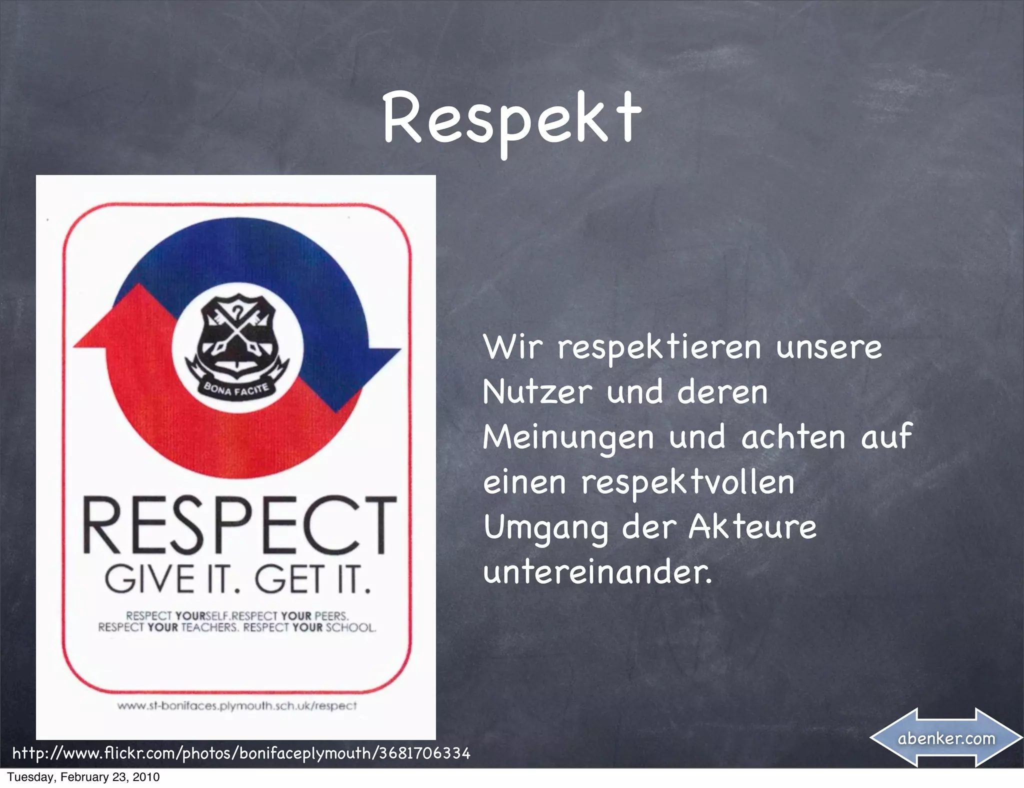 Respekt


                                                          Wir respektieren unsere
                                                          Nutzer und deren
                                                          Meinungen und achten auf
                                                          einen respektvollen
                                                          Umgang der Akteure
                                                          untereinander.



                                                                                 abenker.com
http://www.ﬂickr.com/photos/bonifaceplymouth/3681706334
Tuesday, February 23, 2010
 