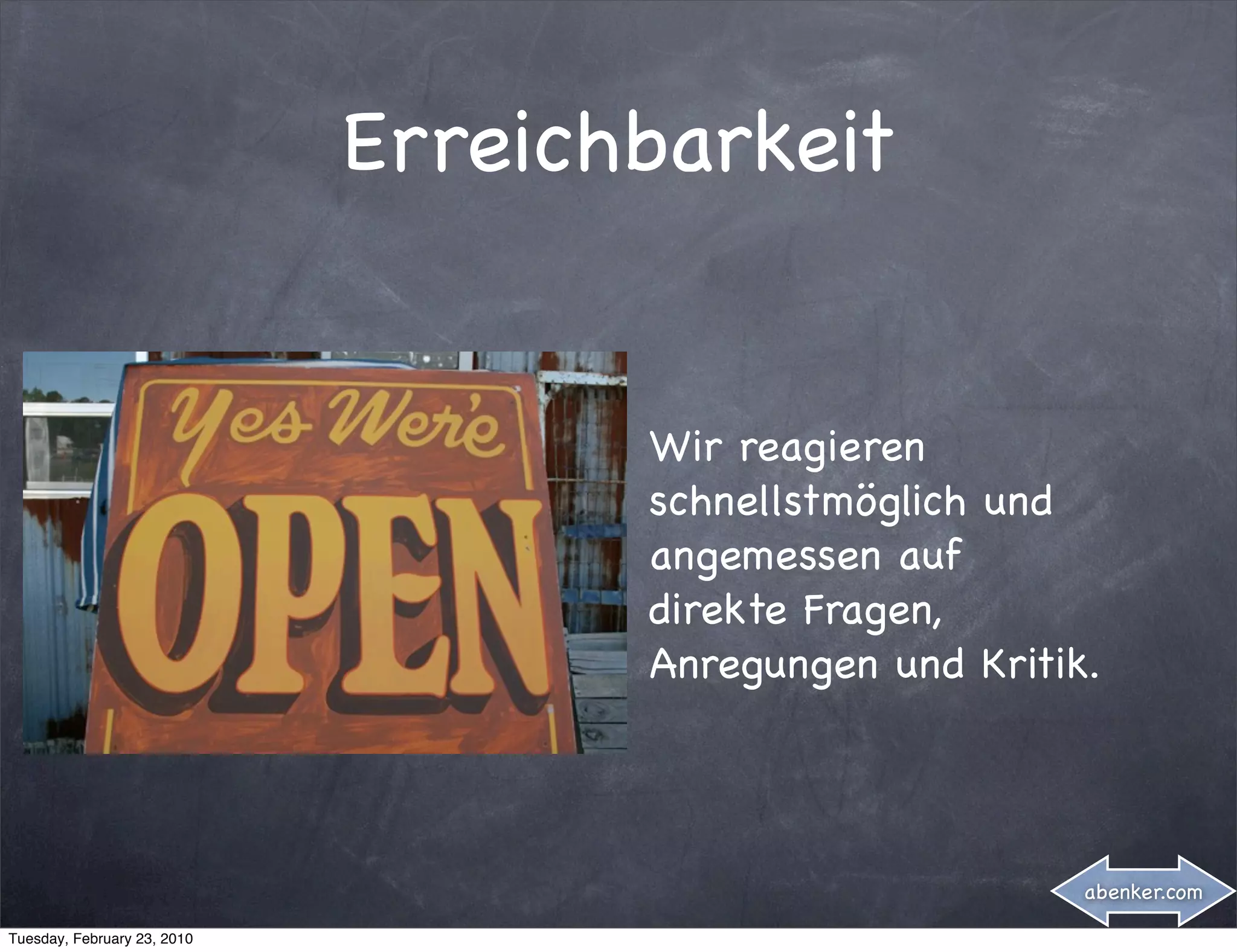 Erreichbarkeit


                                    Wir reagieren
                                    schnellstmöglich und
                                    angemessen auf
                                    direkte Fragen,
                                    Anregungen und Kritik.




                                                         abenker.com

Tuesday, February 23, 2010
 