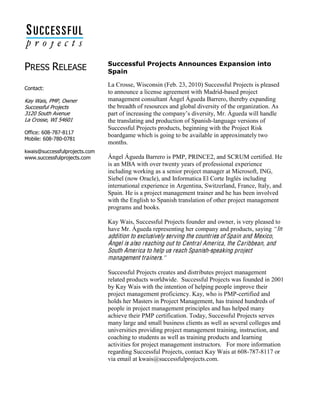  
  
PRESS  RELEASE  
  
  
Contact:    
  
Kay  Wais,  PMP,  Owner  
Successful  Projects  
3120  South  Avenue  
La  Crosse,  WI  54601  
  
Office:  608-­787-­8117  
Mobile:  608-­780-­0781  
  
kwais@successfulprojects.com  
www.successfulprojects.com  
  
    
Successful  Projects  Announces  Expansion  into  
Spain  
La Crosse, Wisconsin (Feb. 23, 2010) Successful Projects is pleased
to announce a license agreement with Madrid-based project
management consultant Ángel Águeda Barrero, thereby expanding
the breadth of resources and global diversity of the organization. As
part of increasing diversity, Mr. Águeda will handle
the translating and production of Spanish-language versions of
Successful Projects products, beginning with the Project Risk
boardgame which is going to be available in approximately two
months.
Ángel Águeda Barrero is PMP, PRINCE2, and SCRUM certified. He
is an MBA with over twenty years of professional experience
including working as a senior project manager at Microsoft, ING,
Siebel (now Oracle), and Informatica El Corte Inglés including
international experience in Argentina, Switzerland, France, Italy, and
Spain. He is a project management trainer and he has been involved
with the English to Spanish translation of other project management
programs and books.
Kay Wais, Successful Projects founder and owner, is very pleased to
have Mr. Águeda representing her company and products, saying In
addition to exclusively serving the countries of Spain and Mexico,
Ángel is also reaching out to Central America, the Caribbean, and
South America to help us reach Spanish-speaking project
management trainers.
Successful Projects creates and distributes project management
related products worldwide. Successful Projects was founded in 2001
by Kay Wais with the intention of helping people improve their
project management proficiency. Kay, who is PMP-certified and
holds her Masters in Project Management, has trained hundreds of
people in project management principles and has helped many
achieve their PMP certification. Today, Successful Projects serves
many large and small business clients as well as several colleges and
universities providing project management training, instruction, and
coaching to students as well as training products and learning
activities for project management instructors. For more information
regarding Successful Projects, contact Kay Wais at 608-787-8117 or
via email at kwais@successfulprojects.com.
 