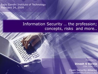 Rajiv Gandhi Institute of Technology
February 24, 2009




                 Information Security … the profession;
                            concepts, risks and more..




                                                         Presented by:

                                             Dinesh O Bareja
                                                      CISA, CISM, ITIL

                                        Open Security Alliance
                                         (www.opensecurityalliance.org)
 