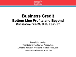 Business Credit
Bottom Line Profits and Beyond
  Wednesday, Feb. 24, 2010, 2 p.m. ET




                  Brought to you by:
         The National Restaurant Association
   Christine Janklow, President - SettleSource.com
           David Gass– President, Earn.com
 