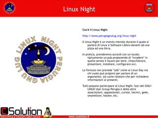 Linux Night Cos'è il Linux Night http://www.perugiagnulug.org/linux-night Il Linux Night è un evento mensile durante il quale si parlerà di Linux e Software Libero davanti ad una pizza ed una birra.  In pratica, prenderemo accordi con un locale, tipicamente un pub proponendo di "invadere" in quella serata il locare per bere, chiacchierare, presentare, installare, configurare ecc.  La formula non prevede "talk" come al Linux Day ma chi vuole può proporsi per parlare di un argomento, sia come relatore che per richiedere informazioni ai presenti. Tutti possono partecipare al Linux Night: Soci del GNU/LINUX User Group Perugia e delle altre associazioni, appassionati, curiosi, tecnici, geek, smanettoni, hacker, etc.  