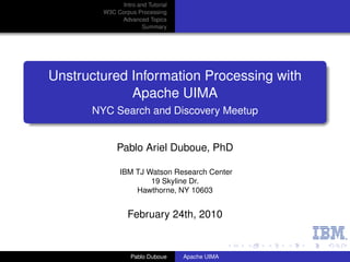 Intro and Tutorial
        W3C Corpus Processing
             Advanced Topics
                      Summary




Unstructured Information Processing with
             Apache UIMA
      NYC Search and Discovery Meetup


             Pablo Ariel Duboue, PhD

              IBM TJ Watson Research Center
                      19 Skyline Dr.
                  Hawthorne, NY 10603


                 February 24th, 2010


                  Pablo Duboue     Apache UIMA
 