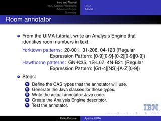 Intro and Tutorial
                  W3C Corpus Processing      UIMA
                       Advanced Topics       Tutorial
                                Summary


Room annotator

     From the UIMA tutorial, write an Analysis Engine that
     identiﬁes room numbers in text.
     Yorktown patterns: 20-001, 31-206, 04-123 (Regular
                 Expression Pattern: [0-9][0-9]-[0-2][0-9][0-9])
     Hawthorne patterns: GN-K35, 1S-L07, 4N-B21 (Regular
                 Expression Pattern: [G1-4][NS]-[A-Z][0-9])
     Steps:
       1   Deﬁne the CAS types that the annotator will use.
       2   Generate the Java classes for these types.
       3   Write the actual annotator Java code.
       4   Create the Analysis Engine descriptor.
       5   Test the annotator.

                            Pablo Duboue     Apache UIMA
 