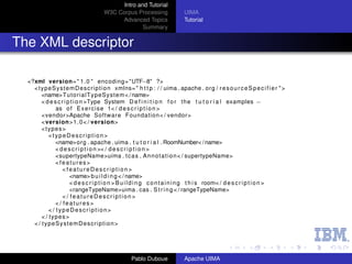 Intro and Tutorial
                                        W3C Corpus Processing                  UIMA
                                             Advanced Topics                   Tutorial
                                                      Summary


The XML descriptor

  <?xml version= " 1 . 0 " encoding= "UTF−8" ?>
    < t y p e S y s t e m D e s c r i p t i o n xmlns= " h t t p : / / uima . apache . org / r e s o u r c e S p e c i f i e r " >
        <name> Tu to ri al Ty pe Sys te m < / name>
        < d e s c r i p t i o n >Type System D e f i n i t i o n f o r t h e t u t o r i a l examples −
               as o f E x e r c i s e 1< / d e s c r i p t i o n >
        <vendor>Apache Software Foundation < / vendor>
        <version> 1 . 0 < / version>
        <types>
            <typeDescription>
               <name>org . apache . uima . t u t o r i a l . RoomNumber< / name>
               < d e s c r i p t i o n >< / d e s c r i p t i o n >
               <supertypeName>uima . t c a s . A n n o t a t i o n < / supertypeName>
               <features>
                   <featureDescription>
                       <name> b u i l d i n g < / name>
                       < d e s c r i p t i o n > B u i l d i n g c o n t a i n i n g t h i s room< / d e s c r i p t i o n >
                       <rangeTypeName>uima . cas . S t r i n g < / rangeTypeName>
                   </ featureDescription>
               </ features>
            </ typeDescription>
        < / types>
    < / typeSystemDescription>




                                                     Pablo Duboue              Apache UIMA
 