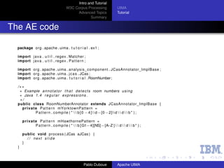 Intro and Tutorial
                                      W3C Corpus Processing                UIMA
                                           Advanced Topics                 Tutorial
                                                    Summary


The AE code

  package org . apache . uima . t u t o r i a l . ex1 ;

  import j a v a . u t i l . regex . Matcher ;
  import j a v a . u t i l . regex . P a t t e r n ;

  import org . apache . uima . analysis_component . JCasAnnotator_ImplBase ;
  import org . apache . uima . j c a s . JCas ;
  import org . apache . uima . t u t o r i a l . RoomNumber ;

  /∗∗
   ∗ Example a n n o t a t o r t h a t d e t e c t s room numbers u s i n g
   ∗ Java 1 . 4 r e g u l a r e x p r e s s i o n s .
   ∗/
  public class RoomNumberAnnotator extends JCasAnnotator_ImplBase {
    p r i v a t e P a t t e r n mYorktownPattern =
                P a t t e r n . compile ( "   b [ 0 − 4 ]   d−[0 −2]d   d   b " ) ;

      p r i v a t e P a t t e r n mHawthornePattern =
                  P a t t e r n . compile ( "   b [ G1−4][NS] −[A ]   d   d   b " ) ;
                                                                   −Z

      public void process ( JCas aJCas ) {
        / / next s l i d e
      }
  }



                                                  Pablo Duboue             Apache UIMA
 