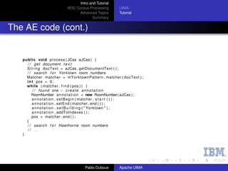Intro and Tutorial
                              W3C Corpus Processing          UIMA
                                   Advanced Topics           Tutorial
                                            Summary


The AE code (cont.)


   public void process ( JCas aJCas ) {
     / / g e t document t e x t
     S t r i n g docText = aJCas . getDocumentText ( ) ;
     / / search f o r Yorktown room numbers
     Matcher matcher = mYorktownPattern . matcher ( docText ) ;
     i n t pos = 0 ;
     while ( matcher . f i n d ( pos ) ) {
         / / found one − c r e a t e a n n o t a t i o n
        RoomNumber a n n o t a t i o n = new RoomNumber ( aJCas ) ;
         a n n o t a t i o n . s e t B e g i n ( matcher . s t a r t ( ) ) ;
         a n n o t a t i o n . setEnd ( matcher . end ( ) ) ;
         a n n o t a t i o n . s e t B u i l d i n g ( " Yorktown " ) ;
         a n n o t a t i o n . addToIndexes ( ) ;
        pos = matcher . end ( ) ;
     }
     / / search f o r Hawthorne room numbers
     // ..
   }




                                        Pablo Duboue         Apache UIMA
 