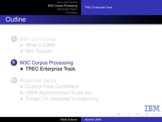 Intro and Tutorial
                    W3C Corpus Processing
                                               TREC Enterprise Track
                         Advanced Topics
                                  Summary


Outline

  1   Intro and Tutorial
         What is UIMA
         Mini-Tutorial

  2   W3C Corpus Processing
       TREC Enterprise Track

  3   Advanced Topics
        Custom Flow Controllers
        UIMA Asynchronous Scale-out
        Things I’m interested in improving



                              Pablo Duboue     Apache UIMA
 