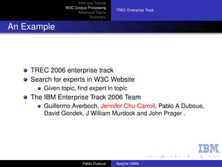 Intro and Tutorial
                W3C Corpus Processing
                                           TREC Enterprise Track
                     Advanced Topics
                              Summary


An Example



    TREC 2006 enterprise track
    Search for experts in W3C Website
        Given topic, ﬁnd expert in topic
    The IBM Enterprise Track 2006 Team
        Guillermo Averboch, Jennifer Chu-Carroll, Pablo A Duboue,
        David Gondek, J William Murdock and John Prager .




                          Pablo Duboue     Apache UIMA
 