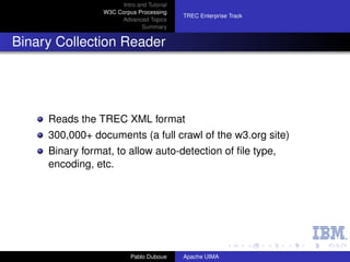 Intro and Tutorial
                 W3C Corpus Processing
                                            TREC Enterprise Track
                      Advanced Topics
                               Summary


Binary Collection Reader




     Reads the TREC XML format
     300,000+ documents (a full crawl of the w3.org site)
     Binary format, to allow auto-detection of ﬁle type,
     encoding, etc.




                           Pablo Duboue     Apache UIMA
 