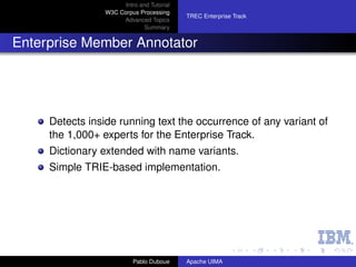 Intro and Tutorial
                 W3C Corpus Processing
                                            TREC Enterprise Track
                      Advanced Topics
                               Summary


Enterprise Member Annotator




     Detects inside running text the occurrence of any variant of
     the 1,000+ experts for the Enterprise Track.
     Dictionary extended with name variants.
     Simple TRIE-based implementation.




                           Pablo Duboue     Apache UIMA
 