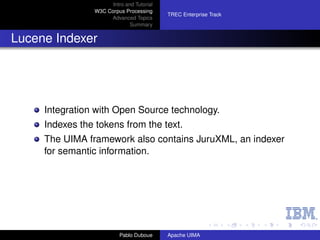 Intro and Tutorial
                 W3C Corpus Processing
                                            TREC Enterprise Track
                      Advanced Topics
                               Summary


Lucene Indexer




     Integration with Open Source technology.
     Indexes the tokens from the text.
     The UIMA framework also contains JuruXML, an indexer
     for semantic information.




                           Pablo Duboue     Apache UIMA
 