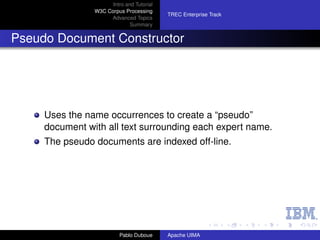 Intro and Tutorial
                W3C Corpus Processing
                                           TREC Enterprise Track
                     Advanced Topics
                              Summary


Pseudo Document Constructor




     Uses the name occurrences to create a “pseudo”
     document with all text surrounding each expert name.
     The pseudo documents are indexed off-line.




                          Pablo Duboue     Apache UIMA
 