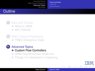 Intro and Tutorial
                                               Flow Controllers
                    W3C Corpus Processing
                                               UIMA AS
                         Advanced Topics
                                               Improvements
                                  Summary


Outline

  1   Intro and Tutorial
         What is UIMA
         Mini-Tutorial

  2   W3C Corpus Processing
       TREC Enterprise Track

  3   Advanced Topics
        Custom Flow Controllers
        UIMA Asynchronous Scale-out
        Things I’m interested in improving



                              Pablo Duboue     Apache UIMA
 