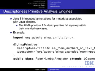 Intro and Tutorial
                                              Flow Controllers
                   W3C Corpus Processing
                                              UIMA AS
                        Advanced Topics
                                              Improvements
                                 Summary


Descriptorless Primitive Analysis Engines
     Java 5 introduced annotations for metadata associated
     with Java classes.
          The UIMA primitive AEs descriptor ﬁles fall squarely within
          their intended use cases.
     Example:
     import org . apache . uima . a n n o t a t i o n . ∗ ;

      @UimaPrimitive (
        d e s c r i p t i o n = " I d e n t i f i e s room numbers on t e x t f
        typesystem= " org / apache / uima / examples / roomtypes
      )
      public class RoomNumberAnnotator extends JCasAn
      ...

                             Pablo Duboue     Apache UIMA
 