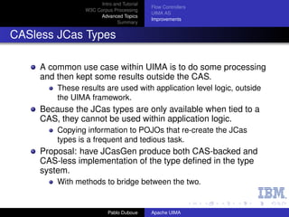Intro and Tutorial
                                            Flow Controllers
                 W3C Corpus Processing
                                            UIMA AS
                      Advanced Topics
                                            Improvements
                               Summary


CASless JCas Types

     A common use case within UIMA is to do some processing
     and then kept some results outside the CAS.
         These results are used with application level logic, outside
         the UIMA framework.
     Because the JCas types are only available when tied to a
     CAS, they cannot be used within application logic.
         Copying information to POJOs that re-create the JCas
         types is a frequent and tedious task.
     Proposal: have JCasGen produce both CAS-backed and
     CAS-less implementation of the type deﬁned in the type
     system.
         With methods to bridge between the two.


                           Pablo Duboue     Apache UIMA
 
