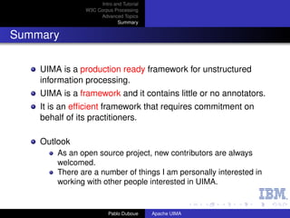 Intro and Tutorial
                W3C Corpus Processing
                     Advanced Topics
                              Summary


Summary

    UIMA is a production ready framework for unstructured
    information processing.
    UIMA is a framework and it contains little or no annotators.
    It is an efﬁcient framework that requires commitment on
    behalf of its practitioners.

    Outlook
        As an open source project, new contributors are always
        welcomed.
        There are a number of things I am personally interested in
        working with other people interested in UIMA.


                          Pablo Duboue     Apache UIMA
 