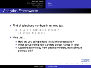 Intro and Tutorial
                   W3C Corpus Processing      UIMA
                        Advanced Topics       Tutorial
                                 Summary


Analytics Frameworks



     Find all telephone numbers in running text
         (((([0-9]{3}))|[0-9]{3})-?
         [0-9]{3}-?[0-9]{4}
     Nice but...
         How are you going to feed this further processing?
         What about ﬁnding non-standard proper names in text?
         Acquiring technology from external vendors, free software
         projects, etc?




                             Pablo Duboue     Apache UIMA
 