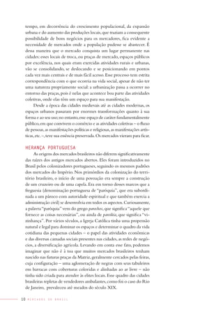 tempo, em decorrência do crescimento populacional, da expansão
 urbana e do aumento das produções locais, que traziam a consequente
 possibilidade de bons negócios para os mercadores, fica evidente a
 necessidade de mercados onde a população pudesse se abastecer. É
 dessa maneira que o mercado conquista um lugar permanente nas
 cidades: esses locais de troca, ou praças de mercado, espaços públicos
 por excelência, nos quais eram exercidas atividades rurais e urbanas,
 vão se consolidando, se deslocando e se posicionando em pontos
 cada vez mais centrais e de mais fácil acesso. Esse processo tem estrita
 correspondência com o que ocorria na vida social, apesar de não ter
 uma natureza propriamente social: a urbanização passa a ocorrer no
 entorno das praças, pois é nelas que acontece boa parte das atividades
 coletivas, onde elas têm um espaço para sua manifestação.
      Desde a época das cidades medievais até as cidades modernas, os
 espaços urbanos passaram por enormes transformações quanto à sua
 forma e ao seu uso; no entanto, esse espaço de caráter fundamentalmente
 público, em que convivem o comércio e as atividades coletivas – o fluxo
 de pessoas, as manifestações políticas e religiosas, as manifestações artís-
 ticas, etc. –, teve sua essência preservada. Os mercados vieram para ficar.

 heraNça PorTUGUesa
      As origens dos mercados brasileiros não diferem significativamente
 das raízes dos antigos mercados abertos. Eles foram introduzidos no
 Brasil pelos colonizadores portugueses, seguindo os mesmos padrões
 dos mercados do Império. Nos primórdios da colonização do terri-
 tório brasileiro, o início de uma povoação era sempre a construção
 de um cruzeiro ou de uma capela. Era em torno desses marcos que a
 freguesia (denominação portuguesa de “paróquia”, que era subordi-
 nada a um pároco com autoridade espiritual e que também exercia a
 administração civil) se desenvolvia em todos os aspectos. Curiosamente,
 a palavra “paróquia” vem do grego parochos, que significa “aquele que
 fornece as coisas necessárias”, ou ainda de paroikia, que significa “vi-
 zinhança”. Por vários séculos, a Igreja Católica tinha uma propensão
 natural e legal para dominar os espaços e determinar o quadro da vida
 cotidiana das pequenas cidades – o papel das atividades econômicas
 e das diversas camadas sociais presentes nas cidades, as redes de negó-
 cios, a diversificação agrícola. Levando em conta esse fato, podemos
 imaginar que não é à toa que muitos mercados brasileiros tenham
 nascido nas futuras praças da Matriz, geralmente cercados pelas feiras,
 cuja configuração – uma aglomeração de negras com seus tabuleiros
 em barracas com coberturas coloridas e alinhadas ao ar livre – não
 tinha sido criada para atender às elites locais. Esse quadro das cidades
 brasileiras repletas de vendedores ambulantes, como foi o caso do Rio
 de Janeiro, prevaleceu até meados do século XIX.

10   MErcadOS   dO   BraSIL
 