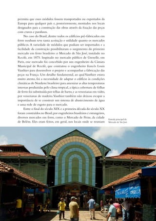 permitia que esses módulos fossem transportados ou exportados da
Europa para qualquer país e, posteriormente, montados nos locais
designados para a construção das obras através da fixação das peças
com cravos e parafusos.
     No caso do Brasil, dentre todos os edifícios pré-fabricados em
ferro nenhum teve tanta aceitação e utilidade quanto os mercados
públicos. A variedade de módulos que podiam ser importados e a
facilidade da construção possibilitaram o surgimento do primeiro
mercado em ferro brasileiro: o Mercado de São José, instalado no
Recife, em 1875. Inspirado no mercado público de Grenelle, em
Paris, esse mercado foi concebido por um engenheiro da Câmara
Municipal de Recife, que contratou o engenheiro francês Louis
Vauthier para desenvolver o projeto e acompanhar a fabricação das
peças na França. Um detalhe fundamental, ao qual Vauthier estava
muito atento, foi a necessidade de adaptar o edifício às condições
climáticas do Nordeste brasileiro: para amenizar as altas temperaturas
internas produzidas pelo clima tropical, a típica cobertura de folhas
de ferro foi substituída por telhas de barro, e as venezianas em vidro,
por venezianas de madeira. Vauthier também não deixou escapar a
importância de se construir um sistema de abastecimento de água
e uma rede de esgoto para o mercado.
     Entre o final do século XIX e a primeira década do século XX
foram construídos no Brasil, por engenheiros brasileiros e estrangeiros,
diversos mercados em ferro, como o Mercado de Peixe, da cidade
                                                                           Entrada principal do
de Belém. Eles eram feitos, em geral, nos locais onde se reuniam           Mercado de São José.
 