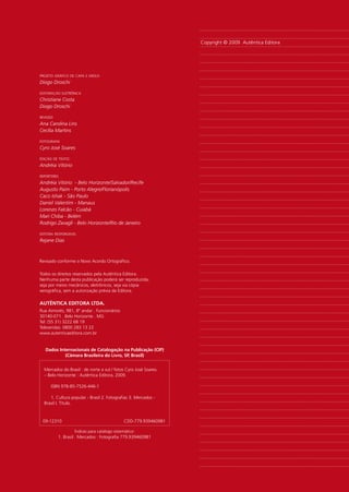 Copyright © 2009 Autêntica Editora




projeto gráfico de capa e miolo
Diogo Droschi

editoração eletrônica
Christiane Costa
Diogo Droschi

revisão
Ana Carolina Lins
Cecília Martins

fotografia
Cyro José Soares

edição de texto: 
Andréia Vitório

repórteres
Andréia Vitório - Belo Horizonte/Salvador/Recife
Augusto Paim - Porto Alegre/Florianópolis
Caco Ishak - São Paulo
Daniel Valentim - Manaus
Lorenzo Falcão - Cuiabá
Mari Chiba - Belém
Rodrigo Zavagli - Belo Horizonte/Rio de Janeiro

editora responsável
Rejane Dias



Revisado conforme o Novo Acordo Ortográfico.

Todos os direitos reservados pela Autêntica Editora.
Nenhuma parte desta publicação poderá ser reproduzida,
seja por meios mecânicos, eletrônicos, seja via cópia
xerográfica, sem a autorização prévia da Editora.

AutênticA EditorA LtdA.
Rua Aimorés, 981, 8º andar . Funcionários
30140-071 . Belo Horizonte . MG
Tel: (55 31) 3222 68 19
Televendas: 0800 283 13 22
www.autenticaeditora.com.br


   dados internacionais de catalogação na Publicação (ciP)
            (câmara Brasileira do Livro, SP, Brasil)


  Mercados do Brasil : de norte a sul / fotos Cyro José Soares.
  – Belo Horizonte : Autêntica Editora, 2009.

     ISBN 978-85-7526-446-1

     1. Cultura popular - Brasil 2. Fotografias 3. Mercados -
  Brasil I. Título.



 09-12310                                      CDD-779.939460981

                    Índices para catálogo sistemático:
          1. Brasil : Mercados : Fotografia 779.939460981
 