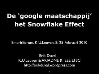 De ‘google maatschappij’
  het Snowflake Effect

 Emeritiforum, K.U.Leuven, B, 25 Februari 2010


                  Erik Duval
     K.U.Leuven & ARIADNE & IEEE LTSC
        http://erikduval.wordpress.com
                       1
 