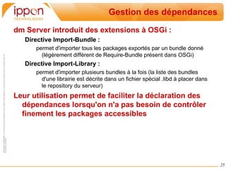 Dépendance Dynamique Chaque bundle peut aussi définir des « services » qui sont à disposition des autres bundles. Un service est une instance d'une classe exposée sous une ou plusieurs interfaces. 