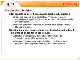Focus : Components Models Un certain nombre de frameworks/spec facilitent l'utilisation de OSGi en proposant des modèles de composants particuliers : Spring DM ( & spec. Blueprint Container ) 