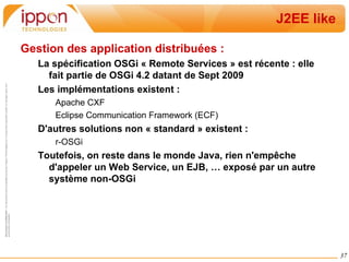 Import d'un service dans le contexte Spring : < beans   xmlns = "http://www.springframework.org/schema/beans" xmlns:osgi = "http://www.springframework.org/schema/osgi" > < bean   id = "helloworldservice"   class = "com.ippon.osgi.hello.HelloWorldSingleton" /> < osgi:service   ref = "helloworldservice"   interface = "com.ippon.osgi.publichello.HelloWorldService" /> </ beans > < beans   xmlns = "http://www.springframework.org/schema/beans" xmlns:osgi = "http://www.springframework.org/schema/osgi" > < osgi:reference   id = "helloworldservice"   interface = "com.ippon.osgi.publichello.HelloWorldService" /> < bean   id = "consumer"   class = " com.ippon.osgi.client.HelloConsumer " > < property   name = "service"   ref = "helloworldservice" /> </ bean > </ beans > 