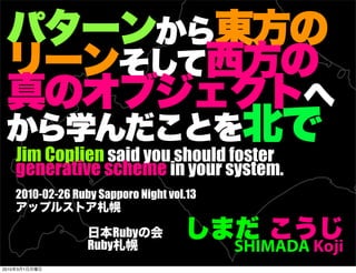 Jim Coplien said you should foster
       generative scheme in your system.
       2010-02-26 Ruby Sapporo Night vol.13


                         Ruby
                     Ruby                     SHIMADA Koji
2010   3   1
 