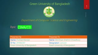 Green University of Bangladesh
Department of Computer Science and Engineering
Topic: CSMA/CD
1
Presented By Presented To
Name: Prohlad Mandal Name: Md Ehsan Shahmi Chowdhury
ID No: 201002267 Designation: Lecturer
Green University of Bangladesh Green University of Bangladesh
 