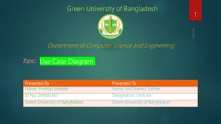 Green University of Bangladesh
Department of Computer Science and Engineering
Topic: Use Case Diagram
1
Presented By Presented To
Name: Prohlad Mandal Name: Md Naimul Pathan
ID No: 201002267 Designation: Lecturer
Green University of Bangladesh Green University of Bangladesh
 