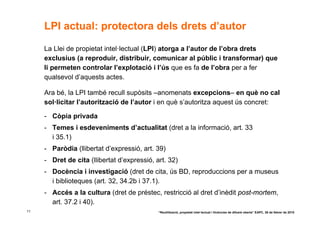 LPI actual: protectora dels drets d’autor

     La Llei de propietat intel·lectual (LPI) atorga a l’autor de l’obra drets
     exclusius (a reproduir, distribuir, comunicar al públic i transformar) que
     li permeten controlar l’explotació i l’ús que es fa de l’obra per a fer
     qualsevol d’aquests actes.

     Ara bé, la LPI també recull supòsits –anomenats excepcions– en què no cal
     sol·licitar l’autorització de l’autor i en què s’autoritza aquest ús concret:

     - Còpia privada
     - Temes i esdeveniments d’actualitat (dret a la informació, art. 33
       i 35.1)
     - Paròdia (llibertat d’expressió, art. 39)
     - Dret de cita (llibertat d’expressió, art. 32)
     - Docència i investigació (dret de cita, ús BD, reproduccions per a museus
       i biblioteques (art. 32, 34.2b i 37.1).
     - Accés a la cultura (dret de préstec, restricció al dret d’inèdit post-mortem,
       art. 37.2 i 40).
11                                           “Reutilització, propietat intel·lectual i llicències de difusió oberta” EAPC, 26 de febrer de 2010
 