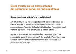 Drets d’autor en les obres creades
     pel personal al servei de l’Administració


     Obres creades en virtut d’una relació laboral

     Art. 51.2 TRLPI: «Si no hi ha pacte escrit, es considera que els
     drets d’explotació han estat cedits en exclusiva i amb l’abast
     necessari per a l’exercici de l’activitat habitual de l’empresari en el
     moment de lliurar l’obra en virtut de la relació laboral».

     Aquest article cobreix les relacions funcionarials (creació no
     espontània, subordinació, alienació del resultat). Però, fixem-nos
     que són ben diferents les comunicacions que tenen lloc a la
     plataforma e-Catalunya.



12                                     “Reutilització, propietat intel·lectual i llicències de difusió oberta” EAPC, 26 de febrer de 2010
 