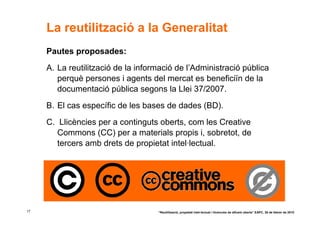 La reutilització a la Generalitat
     Pautes proposades:
     A. La reutilització de la informació de l’Administració pública
        perquè persones i agents del mercat es beneficiïn de la
        documentació pública segons la Llei 37/2007.
     B. El cas específic de les bases de dades (BD).
     C. Llicències per a continguts oberts, com les Creative
        Commons (CC) per a materials propis i, sobretot, de
        tercers amb drets de propietat intel·lectual.




17                                  “Reutilització, propietat intel·lectual i llicències de difusió oberta” EAPC, 26 de febrer de 2010
 