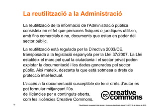 La reutilització a la Administració
     La reutilització de la informació de l’Administració pública
     consisteix en el fet que persones físiques o jurídiques utilitzin,
     amb fins comercials o no, documents que estan en poder del
     sector públic.
     La reutilització está regulada per la Directiva 2003/CE,
     transposada a la legislació espanyola per la Llei 37/2007. La Llei
     estableix el marc pel qual la ciutadania i el sector privat poden
     explotar la documentació i les dades generades pel sector
     públic. Així mateix, descarta la que està sotmesa a drets de
     protecció intel·lectual.
     L’accés a la documentació susceptible de tenir drets d’autor es
     pot formular mitjançant l’ús
     de llicències per a continguts oberts,
     com les llicències Creative Commons.
19                                   “Reutilització, propietat intel·lectual i llicències de difusió oberta” EAPC, 26 de febrer de 2010
 