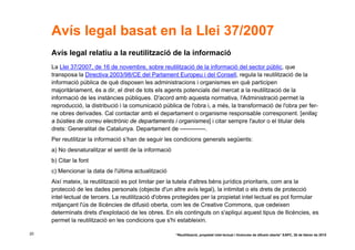 Avís legal basat en la Llei 37/2007
     Avís legal relatiu a la reutilització de la informació
     La Llei 37/2007, de 16 de novembre, sobre reutilització de la informació del sector públic, que
     transposa la Directiva 2003/98/CE del Parlament Europeu i del Consell, regula la reutilització de la
     informació pública de què disposen les administracions i organismes en què participen
     majoritàriament, és a dir, el dret de tots els agents potencials del mercat a la reutilització de la
     informació de les instàncies públiques. D'acord amb aquesta normativa, l'Administració permet la
     reproducció, la distribució i la comunicació pública de l'obra i, a més, la transformació de l'obra per fer-
     ne obres derivades. Cal contactar amb el departament o organisme responsable corresponent. [enllaç
     a bústies de correu electrònic de departaments i organismes] i citar sempre l'autor o el titular dels
     drets: Generalitat de Catalunya. Departament de -------------.
     Per reutilitzar la informació s’han de seguir les condicions generals següents:
     a) No desnaturalitzar el sentit de la informació
     b) Citar la font
     c) Mencionar la data de l'última actualització
     Així mateix, la reutilització es pot limitar per la tutela d'altres béns jurídics prioritaris, com ara la
     protecció de les dades personals (objecte d'un altre avís legal), la intimitat o els drets de protecció
     intel·lectual de tercers. La reutilització d'obres protegides per la propietat intel·lectual es pot formular
     mitjançant l'ús de llicències de difusió oberta, com les de Creative Commons, que cedeixen
     determinats drets d'explotació de les obres. En els continguts on s'apliqui aquest tipus de llicències, es
     permet la reutilització en les condicions que s'hi estableixin.

20                                                      “Reutilització, propietat intel·lectual i llicències de difusió oberta” EAPC, 26 de febrer de 2010
 