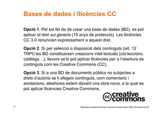 Bases de dades i llicències CC

     Opció 1. Pel sol fet de de crear una base de dades (BD), es pot
     aplicar el dret sui generis (15 anys de protecció). Les llicències
     CC 3.0 renuncien expressament a aquest dret.
     Opció 2. Si per selecció o disposició dels continguts (art. 12
     TRPI) les BD constitueixen creacions intel·lectuals (col·leccions,
     catàlegs…), llavors se’ls pot aplicar llicències per a l’obertura de
     continguts com les Creative Commons (CC).
     Opció 3. Si a una BD de documents públics no subjectes a
     drets d’autoria se li afegeix continguts, com comentaris i
     anotacions, aleshores estem davant una obra nova, a la qual es
     pot aplicar llicències Creative Commons.



22                                   “Reutilització, propietat intel·lectual i llicències de difusió oberta” EAPC, 26 de febrer de 2010
 