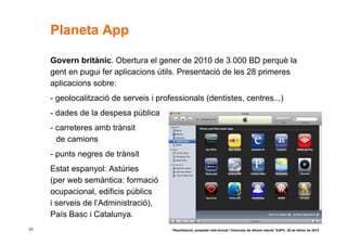 Planeta App

     Govern britànic. Obertura el gener de 2010 de 3.000 BD perquè la
     gent en pugui fer aplicacions útils. Presentació de les 28 primeres
     aplicacions sobre:
     - geolocalització de serveis i professionals (dentistes, centres...)
     - dades de la despesa pública
     - carreteres amb trànsit
       de camions
     - punts negres de trànsit
     Estat espanyol: Astúries
     (per web semàntica: formació
     ocupacional, edificis públics
     i serveis de l’Administració),
     País Basc i Catalunya.
23                                      “Reutilització, propietat intel·lectual i llicències de difusió oberta” EAPC, 26 de febrer de 2010
 