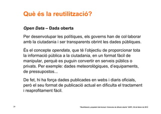 Què és la reutilització?

     Open Data – Dada oberta
     Per desenvolupar les polítiques, els governs han de col·laborar
     amb la ciutadania i ser transparents obrint les dades públiques.
     És el concepte opendata, que té l’objectiu de proporcionar tota
     la informació pública a la ciutadania, en un format fàcil de
     manipular, perquè es puguin convertir en serveis públics o
     privats. Per exemple: dades meteorològiques, d’equipaments,
     de pressupostos...
     De fet, hi ha força dades publicades en webs i diaris oficials,
     però el seu format de publicació actual en dificulta el tractament
     i reaprofitament fàcil.


24                                  “Reutilització, propietat intel·lectual i llicències de difusió oberta” EAPC, 26 de febrer de 2010
 