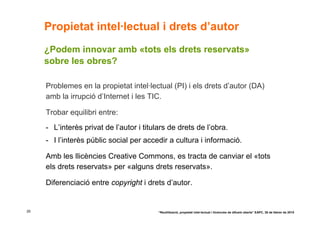 Propietat intel·lectual i drets d’autor
     ¿Podem innovar amb «tots els drets reservats»
     sobre les obres?

     Problemes en la propietat intel·lectual (PI) i els drets d’autor (DA)
     amb la irrupció d’Internet i les TIC.

     Trobar equilibri entre:
     - L’interès privat de l’autor i titulars de drets de l’obra.
     - I l’interès públic social per accedir a cultura i informació.

     Amb les llicències Creative Commons, es tracta de canviar el «tots
     els drets reservats» per «alguns drets reservats».

     Diferenciació entre copyright i drets d’autor.


29                                        “Reutilització, propietat intel·lectual i llicències de difusió oberta” EAPC, 26 de febrer de 2010
 