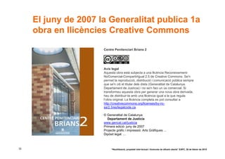 El juny de 2007 la Generalitat publica 1a
     obra en llicències Creative Commons

                      Centre Penitenciari Brians 2




                      Avís legal
                      Aquesta obra està subjecta a una llicència Reconeixement-
                      NoComercial-CompartirIgual 2.5 de Creative Commons. Se'n
                      permet la reproducció, distribució i comunicació pública sempre
                      que se'n citi el titular dels drets (Generalitat de Catalunya.
                      Departament de Justícia) i no se'n faci un ús comercial. Si
                      transformeu aquesta obra per generar una nova obra derivada,
                      heu de distribuir-la amb una llicència igual a la que regula
                      l’obra original. La llicència completa es pot consultar a
                      http://creativecommons.org/licenses/by-nc-
                      sa/2.5/es/legalcode.ca.

                      © Generalitat de Catalunya
                         Departament de Justícia
                      www.gencat.cat/justicia
                      Primera edició: juny de 2007
                      Projecte gràfic i impressió: Arts Gràfiques ...
                      Dipòsit legal: ...



32                         “Reutilització, propietat intel·lectual i llicències de difusió oberta” EAPC, 26 de febrer de 2010
 