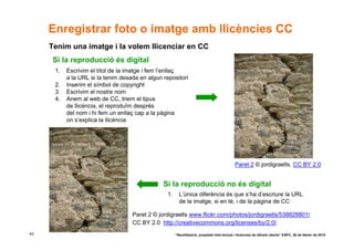 Enregistrar foto o imatge amb llicències CC
     Tenim una imatge i la volem llicenciar en CC
      Si la reproducció és digital
      1.   Escrivim el títol de la imatge i fem l’enllaç
           a la URL si la tenim desada en algun repositori
      2.   Inserim el símbol de copyright
      3.   Escrivim el nostre nom
      4.   Anem al web de CC, triem el tipus
           de llicència, el reproduïm després
           del nom i hi fem un enllaç cap a la pàgina
           on s’explica la llicència




                                                                                             Paret 2 © jordigraells. CC BY 2.0


                                                Si la reproducció no és digital
                                                  1.     L’única diferència és que s’ha d’escriure la URL
                                                         de la imatge, si en té, i de la pàgina de CC

                                    Paret 2 © jordigraells www.flickr.com/photos/jordigraells/538828801/
                                    CC BY 2.0 http://creativecommons.org/licenses/by/2.0/
42                                                     “Reutilització, propietat intel·lectual i llicències de difusió oberta” EAPC, 26 de febrer de 2010
 