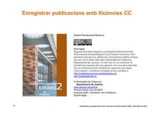 Enregistrar publicacions amb llicències CC


                        Centre Penitenciari Brians 2




                        Avís legal
                        Aquesta obra està subjecta a una llicència Reconeixement-
                        NoComercial-CompartirIgual 2.5 de Creative Commons. Se'n
                        permet la reproducció, distribució i comunicació pública sempre
                        que se'n citi el titular dels drets (Generalitat de Catalunya.
                        Departament de Justícia) i no se'n faci un ús comercial. Si
                        transformeu aquesta obra per generar una nova obra derivada,
                        heu de distribuir-la amb una llicència igual a la que regula
                        l’obra original. La llicència completa es pot consultar a
                        http://creativecommons.org/licenses/by-nc-
                        sa/2.5/es/legalcode.ca.

                        © Generalitat de Catalunya
                           Departament de Justícia
                        www.gencat.cat/justicia
                        Primera edició: juny de 2007
                        Projecte gràfic i impressió: Arts Gràfiques ...
                        Dipòsit legal: ...



44                           “Reutilització, propietat intel·lectual i llicències de difusió oberta” EAPC, 26 de febrer de 2010
 