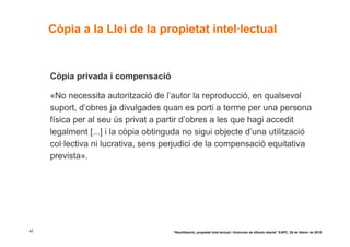 Còpia a la Llei de la propietat intel·lectual


     Còpia privada i compensació

     «No necessita autorització de l’autor la reproducció, en qualsevol
     suport, d’obres ja divulgades quan es porti a terme per una persona
     física per al seu ús privat a partir d’obres a les que hagi accedit
     legalment [...] i la còpia obtinguda no sigui objecte d’una utilització
     col·lectiva ni lucrativa, sens perjudici de la compensació equitativa
     prevista».




47                                    “Reutilització, propietat intel·lectual i llicències de difusió oberta” EAPC, 26 de febrer de 2010
 
