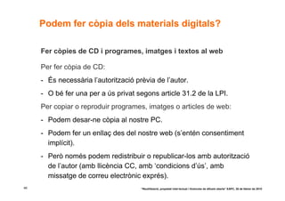 Podem fer còpia dels materials digitals?

     Fer còpies de CD i programes, imatges i textos al web

     Per fer còpia de CD:
     - És necessària l’autorització prèvia de l’autor.
     - O bé fer una per a ús privat segons article 31.2 de la LPI.
     Per copiar o reproduir programes, imatges o articles de web:
     - Podem desar-ne còpia al nostre PC.
     - Podem fer un enllaç des del nostre web (s’entén consentiment
       implícit).
     - Però només podem redistribuir o republicar-los amb autorització
       de l’autor (amb llicència CC, amb ‘condicions d’ús’, amb
       missatge de correu electrònic exprés).
48                                    “Reutilització, propietat intel·lectual i llicències de difusió oberta” EAPC, 26 de febrer de 2010
 